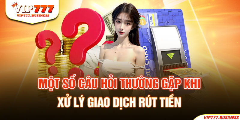 Một số câu hỏi thường gặp khi xử lý giao dịch rút tiền